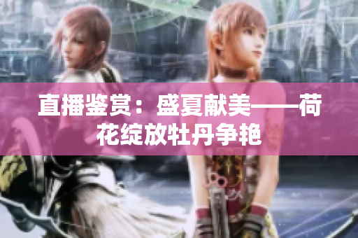 直播鉴赏：盛夏献美——荷花绽放牡丹争艳