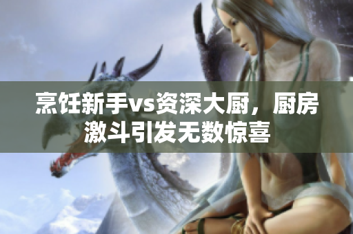烹饪新手vs资深大厨，厨房激斗引发无数惊喜