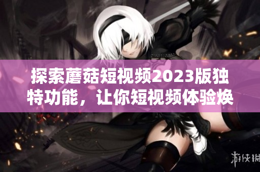 探索蘑菇短视频2023版独特功能，让你短视频体验焕然一新