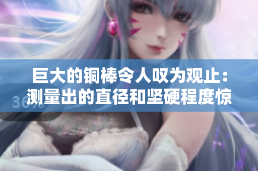 巨大的铜棒令人叹为观止：测量出的直径和坚硬程度惊人！