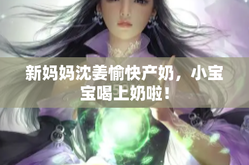 新妈妈沈姜愉快产奶，小宝宝喝上奶啦！