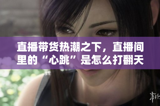 直播带货热潮之下，直播间里的“心跳”是怎么打翻天的？