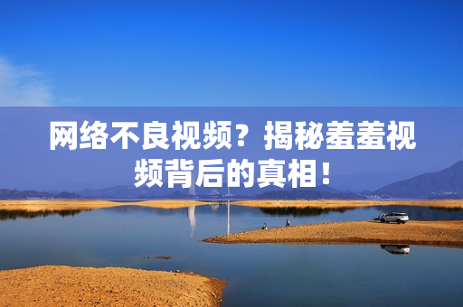 网络不良视频？揭秘羞羞视频背后的真相！