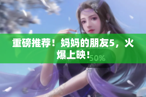 重磅推荐！妈妈的朋友5，火爆上映！