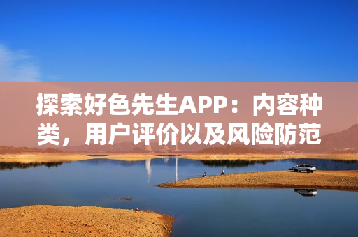 探索好色先生APP：内容种类，用户评价以及风险防范