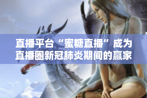 直播平台“蜜糖直播”成为直播圈新冠肺炎期间的赢家：日活用户数增长超五倍