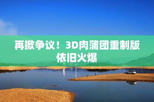 再掀争议！3D肉蒲团重制版依旧火爆
