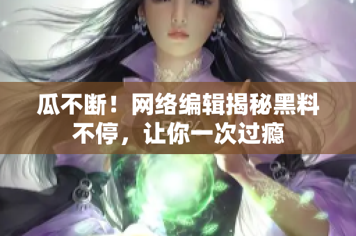 瓜不断！网络编辑揭秘黑料不停，让你一次过瘾