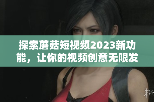 探索蘑菇短视频2023新功能，让你的视频创意无限发挥！