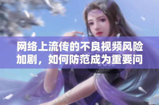 网络上流传的不良视频风险加剧，如何防范成为重要问题