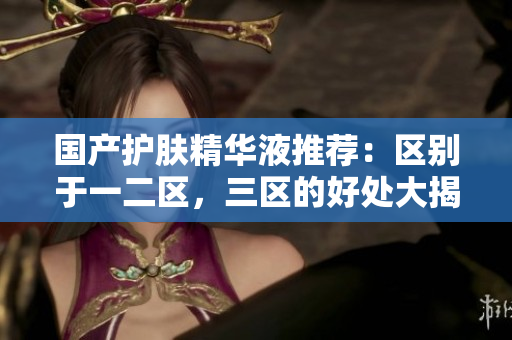 国产护肤精华液推荐：区别于一二区，三区的好处大揭秘