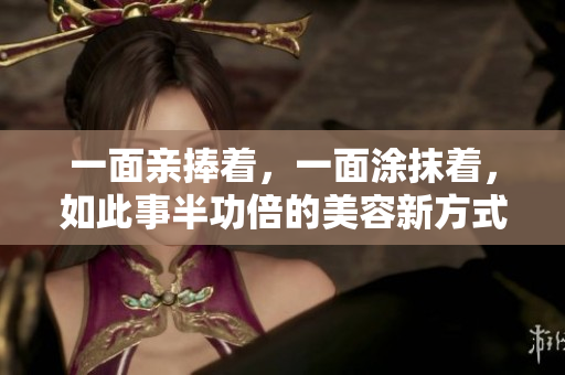 一面亲捧着，一面涂抹着，如此事半功倍的美容新方式！