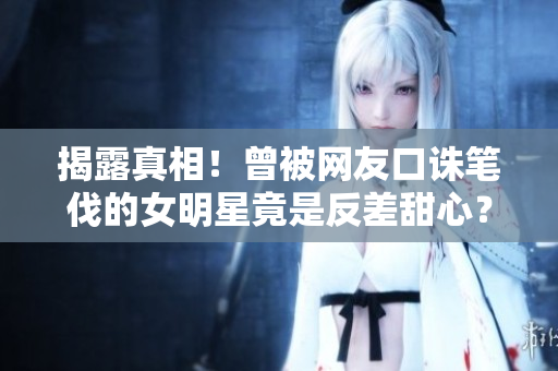 揭露真相！曾被网友口诛笔伐的女明星竟是反差甜心？