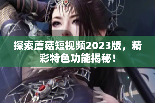 探索蘑菇短视频2023版，精彩特色功能揭秘！
