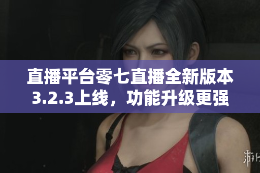 直播平台零七直播全新版本3.2.3上线，功能升级更强大！