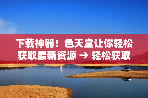 下载神器！色天堂让你轻松获取最新资源 → 轻松获取最新资源，色天堂下载成为你的必备工具