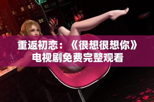 重返初恋：《很想很想你》电视剧免费完整观看