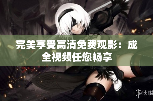 完美享受高清免费观影：成全视频任您畅享