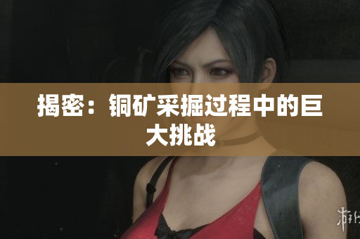 揭密：铜矿采掘过程中的巨大挑战