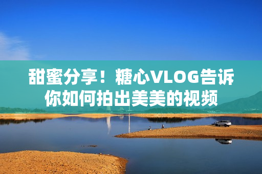 甜蜜分享！糖心VLOG告诉你如何拍出美美的视频