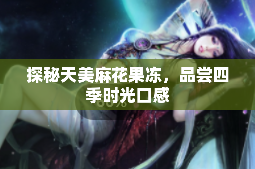 探秘天美麻花果冻，品尝四季时光口感
