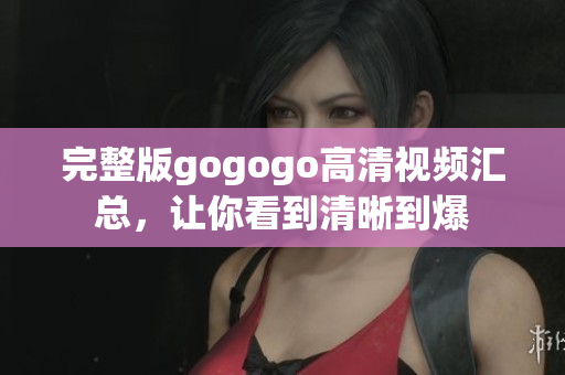 完整版gogogo高清视频汇总，让你看到清晰到爆