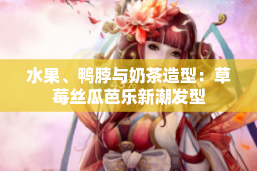 水果、鸭脖与奶茶造型：草莓丝瓜芭乐新潮发型