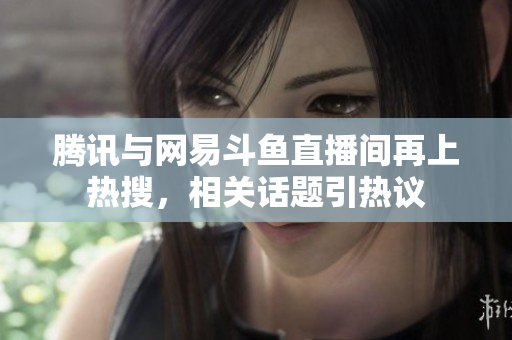 腾讯与网易斗鱼直播间再上热搜，相关话题引热议
