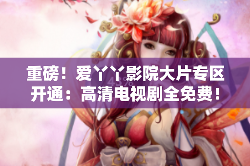 重磅！爱丫丫影院大片专区开通：高清电视剧全免费！