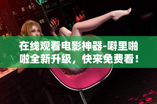 在线观看电影神器-噼里啪啦全新升级，快来免费看！