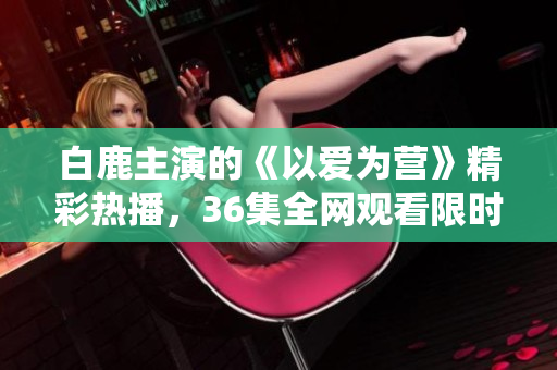 白鹿主演的《以爱为营》精彩热播，36集全网观看限时抢先！