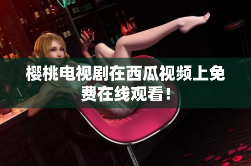 樱桃电视剧在西瓜视频上免费在线观看！