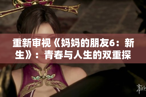 重新审视《妈妈的朋友6：新生》：青春与人生的双重探索