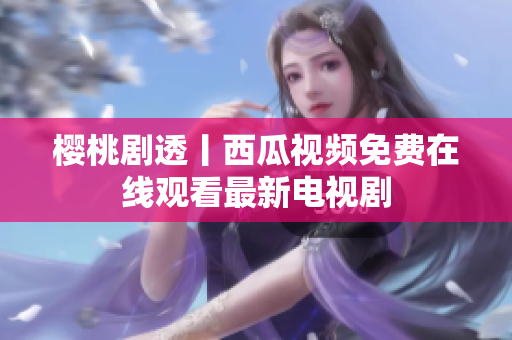 樱桃剧透丨西瓜视频免费在线观看最新电视剧
