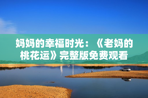 妈妈的幸福时光：《老妈的桃花运》完整版免费观看