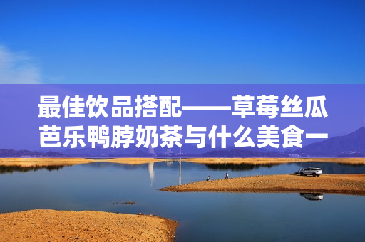 最佳饮品搭配——草莓丝瓜芭乐鸭脖奶茶与什么美食一起食用？