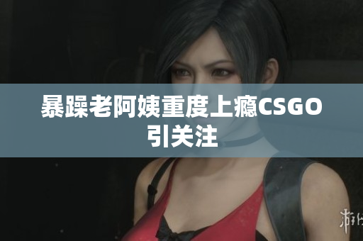 暴躁老阿姨重度上瘾CSGO引关注