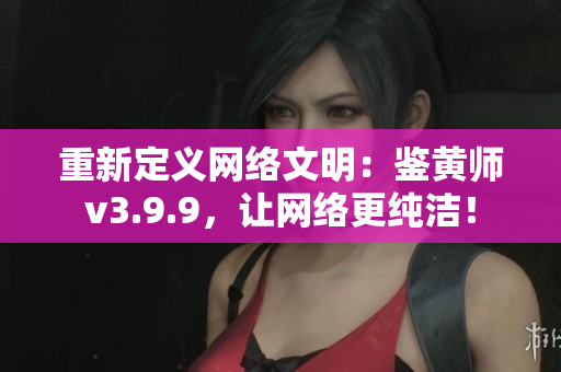 重新定义网络文明：鉴黄师v3.9.9，让网络更纯洁！