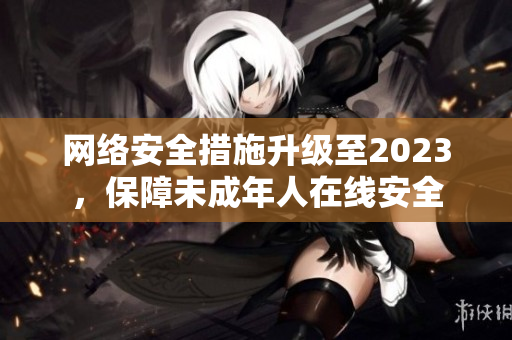 网络安全措施升级至2023，保障未成年人在线安全