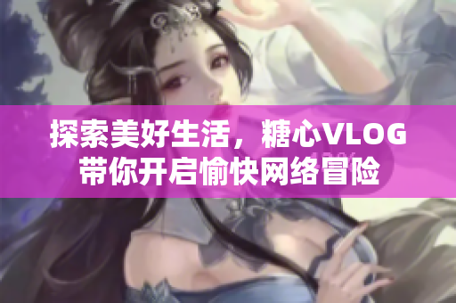 探索美好生活，糖心VLOG带你开启愉快网络冒险