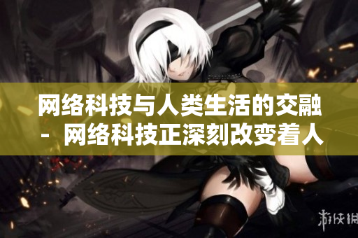 网络科技与人类生活的交融 -  网络科技正深刻改变着人类的生活