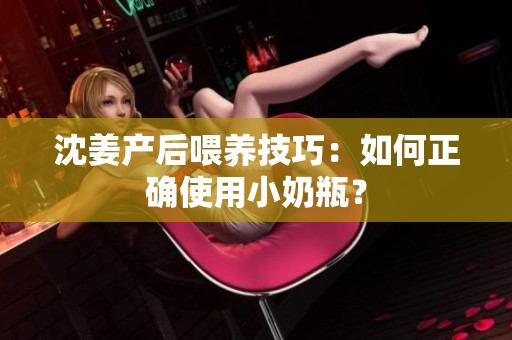 沈姜产后喂养技巧：如何正确使用小奶瓶？