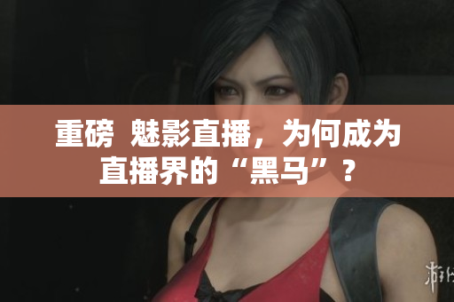 重磅  魅影直播，为何成为直播界的“黑马”？