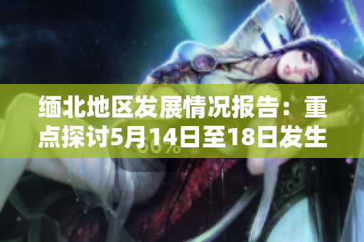 缅北地区发展情况报告：重点探讨5月14日至18日发生的事件