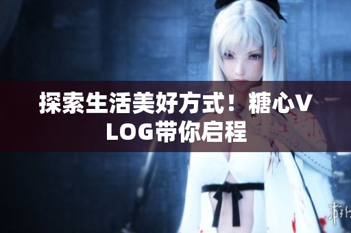 探索生活美好方式！糖心VLOG带你启程