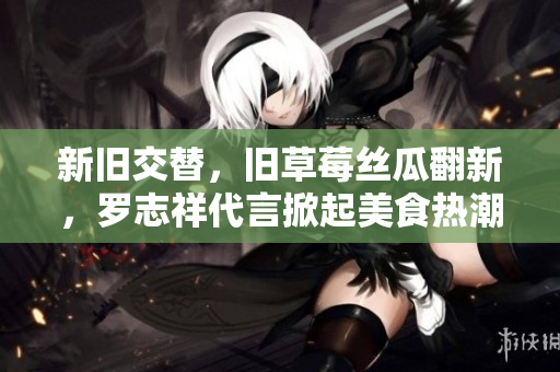 新旧交替，旧草莓丝瓜翻新，罗志祥代言掀起美食热潮！