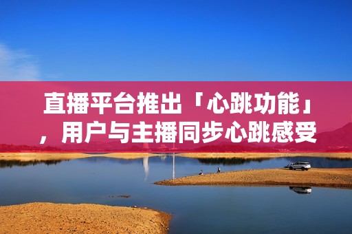 直播平台推出「心跳功能」，用户与主播同步心跳感受更真实