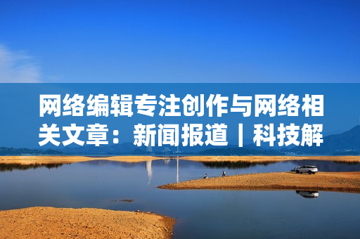 网络编辑专注创作与网络相关文章：新闻报道｜科技解析