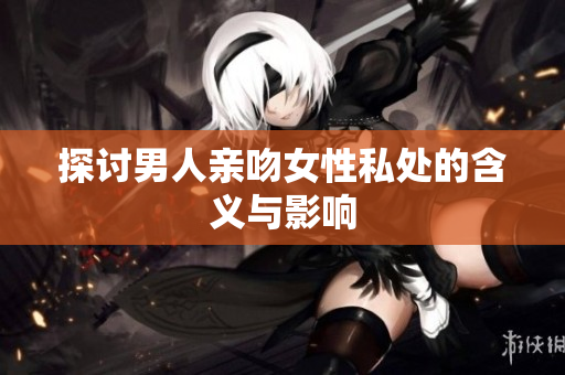 探讨男人亲吻女性私处的含义与影响