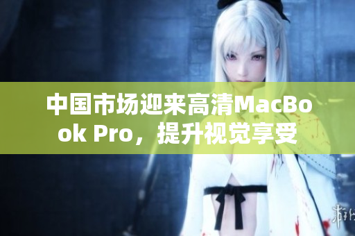 中国市场迎来高清MacBook Pro，提升视觉享受